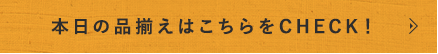 本日の品揃えはこちらをCHECK！